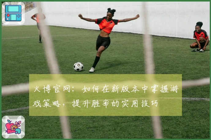 火博官网：如何在新版本中掌握游戏策略，提升胜率的实用技巧