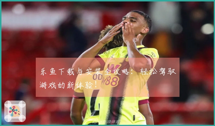 乐鱼下载与安装全攻略：轻松驾驭游戏的新体验！