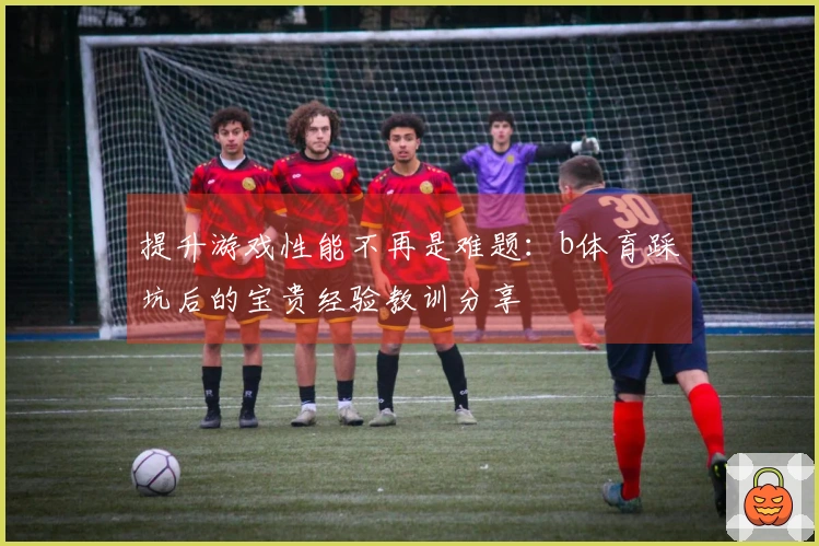 提升游戏性能不再是难题：b体育踩坑后的宝贵经验教训分享