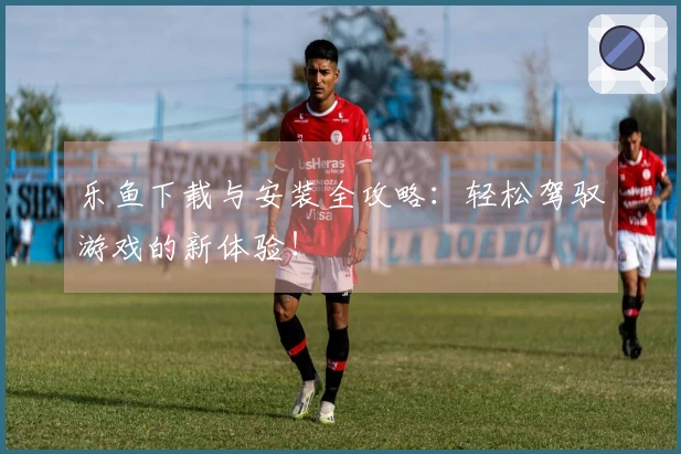 乐鱼下载与安装全攻略：轻松驾驭游戏的新体验！